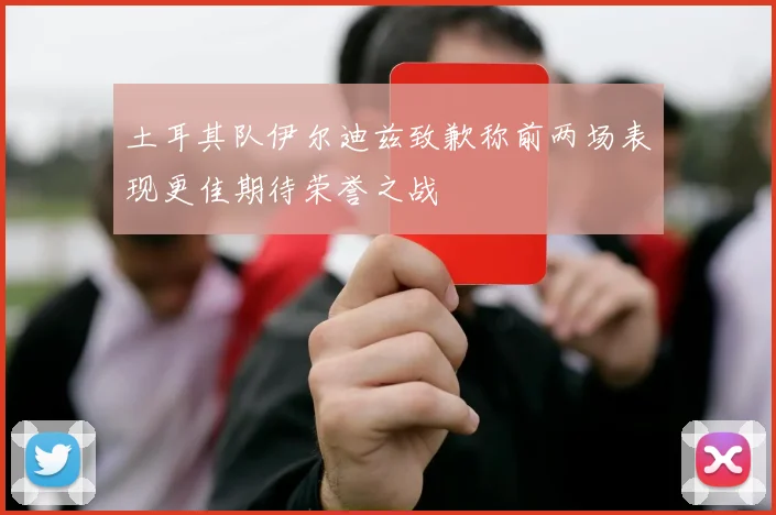 土耳其队伊尔迪兹致歉称前两场表现更佳期待荣誉之战