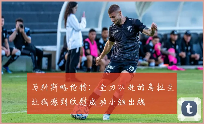马科斯略伦特：全力以赴的乌拉圭让我感到欣慰成功小组出线