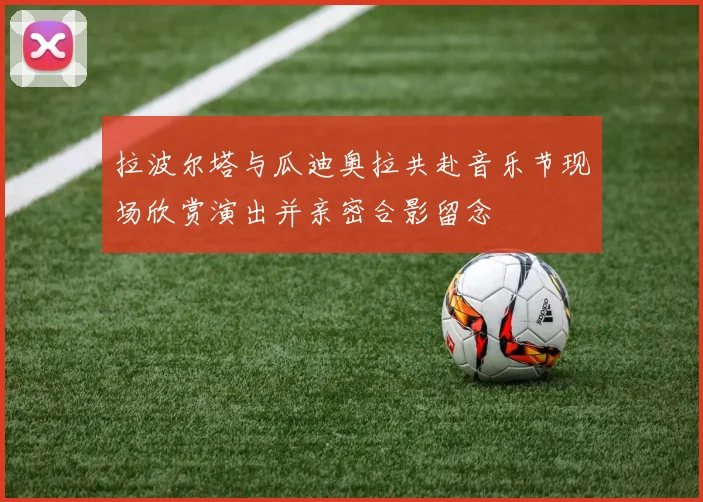 拉波尔塔与瓜迪奥拉共赴音乐节现场欣赏演出并亲密合影留念