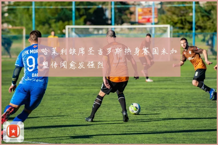 哈莱利缺席圣吉罗斯热身赛国米加盟传闻愈发强烈