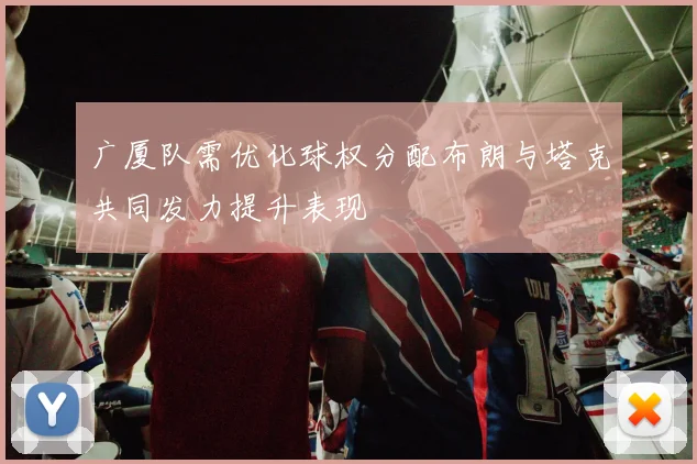 广厦队需优化球权分配布朗与塔克共同发力提升表现