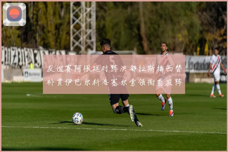 友谊赛阿根廷对阵洪都拉斯梅西替补贾伊巴尔科洛塞尔索领衔首发阵容