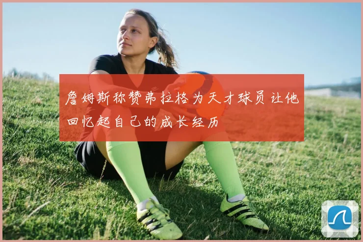詹姆斯称赞弗拉格为天才球员让他回忆起自己的成长经历