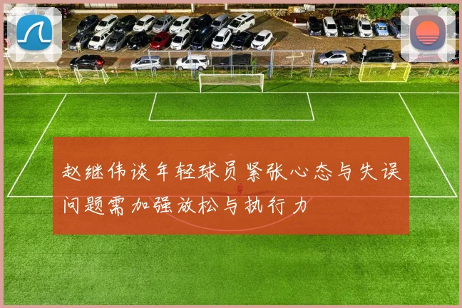 赵继伟谈年轻球员紧张心态与失误问题需加强放松与执行力