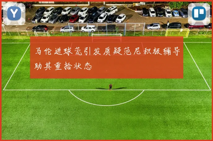 马伦进球荒引发质疑范尼积极辅导助其重拾状态