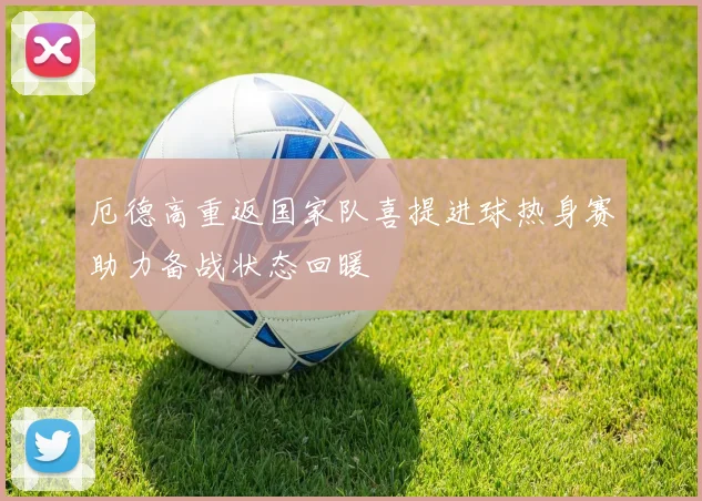 厄德高重返国家队喜提进球热身赛助力备战状态回暖
