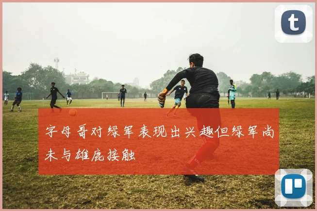 字母哥对绿军表现出兴趣但绿军尚未与雄鹿接触