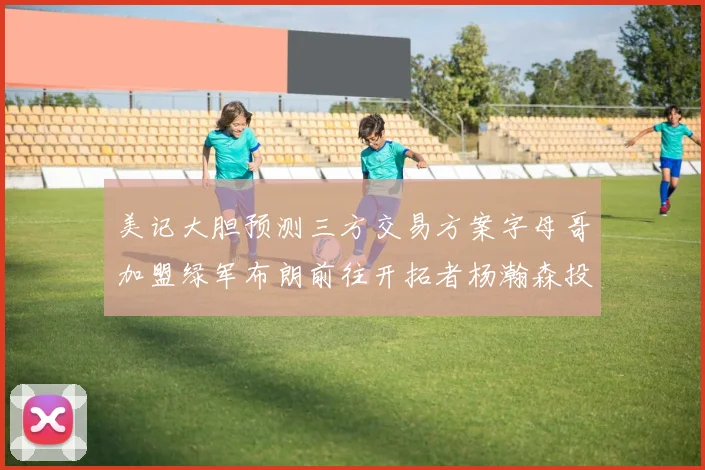 美记大胆预测三方交易方案字母哥加盟绿军布朗前往开拓者杨瀚森投奔雄鹿