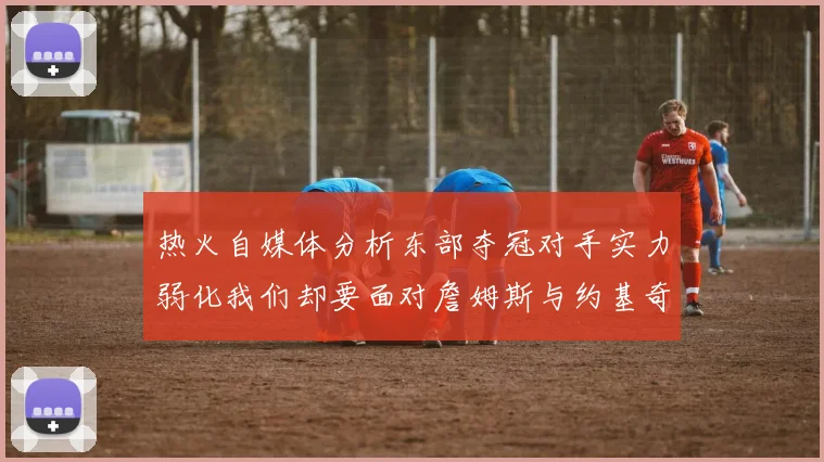 热火自媒体分析东部夺冠对手实力弱化我们却要面对詹姆斯与约基奇的挑战