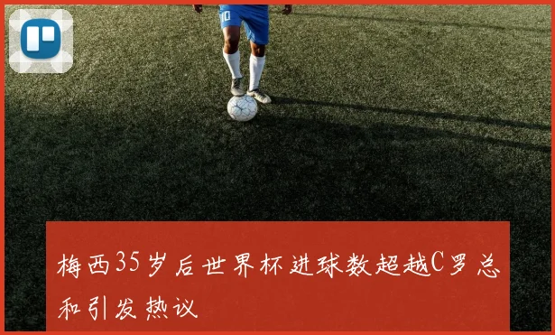 梅西35岁后世界杯进球数超越C罗总和引发热议