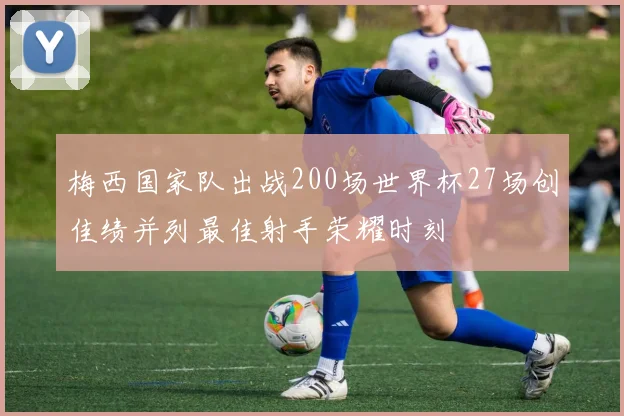 梅西国家队出战200场世界杯27场创佳绩并列最佳射手荣耀时刻
