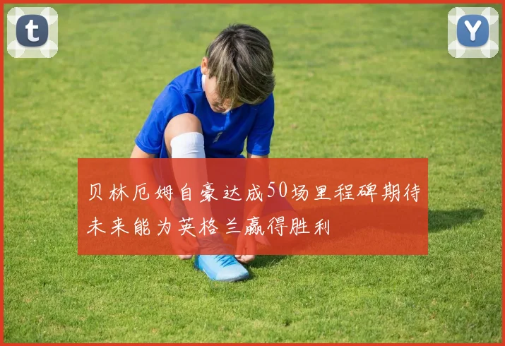 贝林厄姆自豪达成50场里程碑期待未来能为英格兰赢得胜利